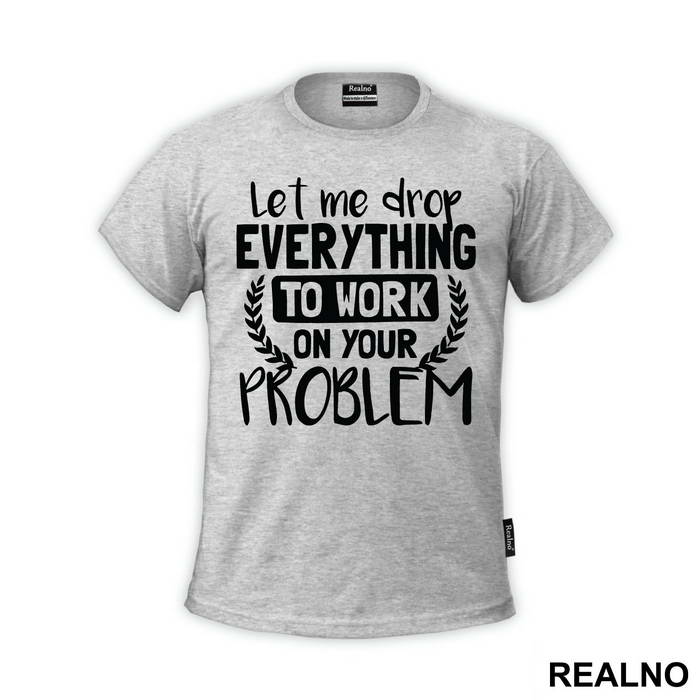 Let Me Drop Everything To Work On Your Problem - Humor